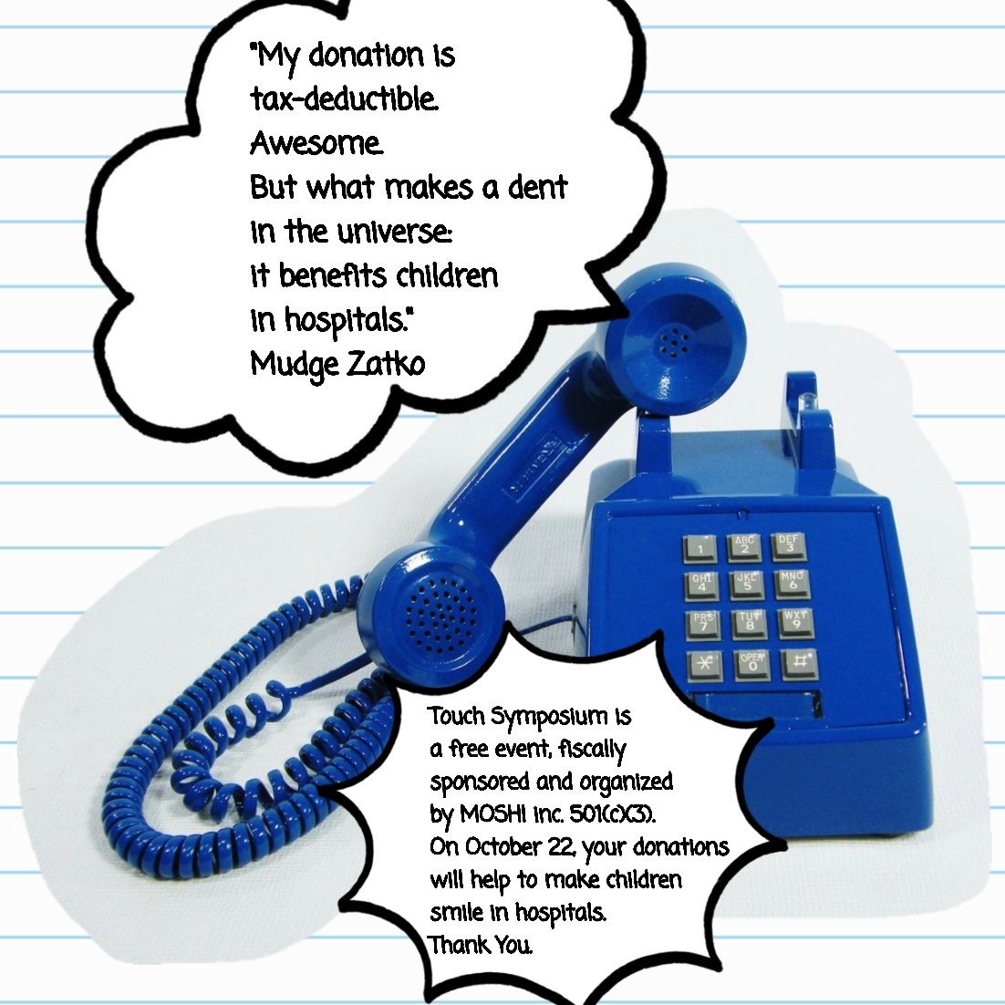 A blue, 1980s-era touchtone telephone with the receiver off the hook. The upper text reads: 'My donation is tax-deductible. Awesome. But what makes a dent in the universe it benefits children in hospitals. --Mudge Zatko' Below the telephone, the text reads: 'Touch Symposium is a free event, fiscally sponsored and organized by MOSHI inc. 501(c)(3). On October 22, your donations will help to make children smile in hospitals. Thank You.'